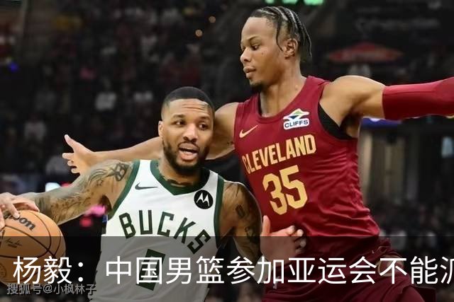 杨毅：中国男篮参加亚运会不能派二队或青年队打 必须要全力争冠